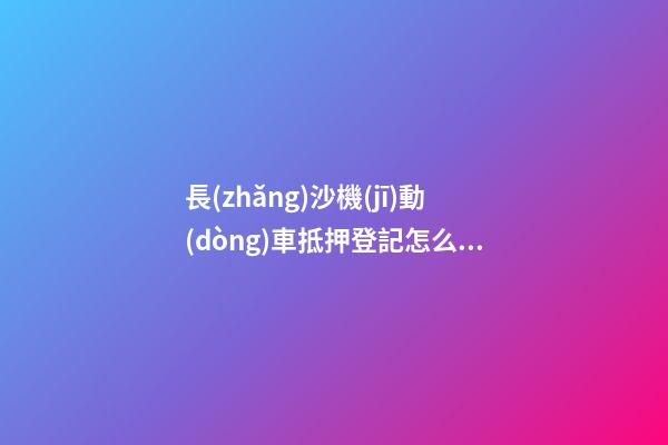 長(zhǎng)沙機(jī)動(dòng)車抵押登記怎么辦理？（條件+材料+地點(diǎn)）